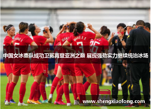 中国女冰壶队成功卫冕再登亚洲之巅 展现强劲实力继续统治冰场