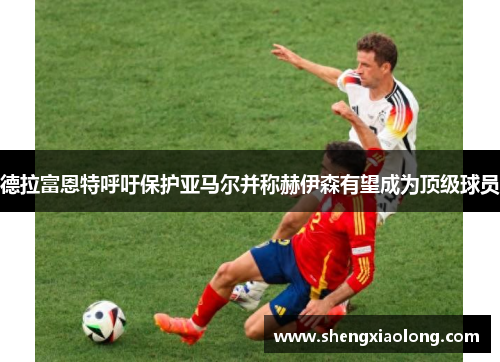 德拉富恩特呼吁保护亚马尔并称赫伊森有望成为顶级球员