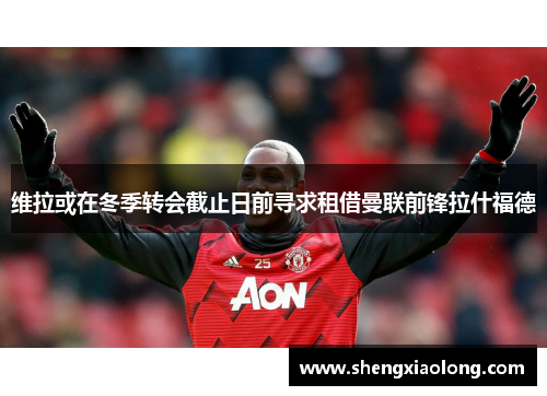 维拉或在冬季转会截止日前寻求租借曼联前锋拉什福德